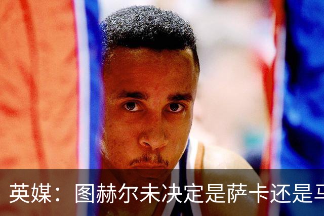 英媒：图赫尔未决定是萨卡还是马杜埃凯首发，中卫斯通斯搭孔萨